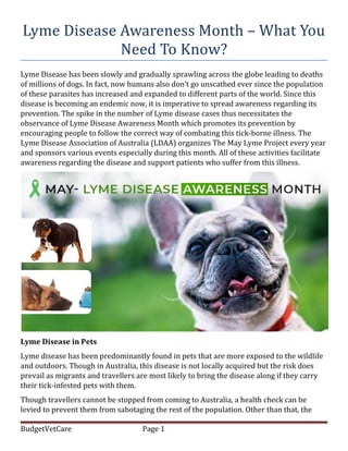 Lyme Disease Awareness Month – What You
Need To Know?
Lyme Disease has been slowly and gradually sprawling across the globe leading to deaths
of millions of dogs. In fact, now humans also don’t go unscathed ever since the population
of these parasites has increased and expanded to different parts of the world. Since this
disease is becoming an endemic now, it is imperative to spread awareness regarding its
prevention. The spike in the number of Lyme disease cases thus necessitates the
observance of Lyme Disease Awareness Month which promotes its prevention by
encouraging people to follow the correct way of combating this tick-borne illness. The
Lyme Disease Association of Australia (LDAA) organizes The May Lyme Project every year
and sponsors various events especially during this month. All of these activities facilitate
awareness regarding the disease and support patients who suffer from this illness.
Lyme Disease in Pets
Lyme disease has been predominantly found in pets that are more exposed to the wildlife
and outdoors. Though in Australia, this disease is not locally acquired but the risk does
prevail as migrants and travellers are most likely to bring the disease along if they carry
their tick-infested pets with them.
Though travellers cannot be stopped from coming to Australia, a health check can be
levied to prevent them from sabotaging the rest of the population. Other than that, the
BudgetVetCare Page 1
 