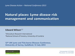 First presented: 13 07 2013
This version: 1.0, 13 07 2013
Lyme Disease Action – National Conference 2013
Natural places: Lyme disease risk
management and communication
Edward Wilson1,2
1Silviculture Research International
2National School of Forestry, University of Cumbria
12th UK Lyme and Tick-borne Diseases Conference,
University of Surrey, Guildford, 13 July 2013
 