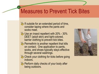 Measures to Prevent Tick Bites If outside for an extended period of time, consider taping where the pants and socks meet. Use an insect repellent with 20% - 30% DEET (adult skin) and light-colored, barrier clothing to prevent tick bites.  Permethrin is another repellent that kills on contact.  One application to pants, socks, and shoes typically stays effective through several washings. Check your clothing for ticks before going indoors.  Perform daily checks of your body after being outdoors. 