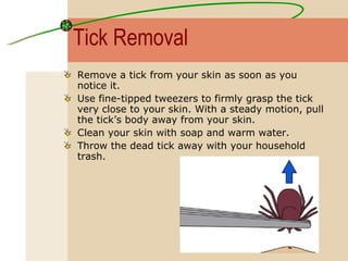 Tick Removal Remove a tick from your skin as soon as you notice it.  Use fine-tipped tweezers to firmly grasp the tick very close to your skin. With a steady motion, pull the tick’s body away from your skin.  Clean your skin with soap and warm water.  Throw the dead tick away with your household trash.   