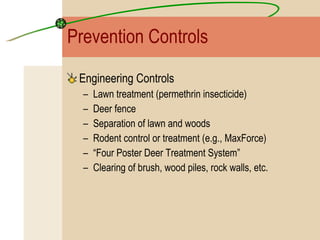 Prevention Controls Engineering Controls Lawn treatment (permethrin insecticide) Deer fence Separation of lawn and woods Rodent control or treatment (e.g., MaxForce) “ Four Poster Deer Treatment System” Clearing of brush, wood piles, rock walls, etc. 