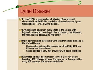 Lyme Disease In mid-1970s, a geographic clustering of an unusual rheumatoid, arthritis-like condition reported around Lyme, Connecticut.  Termed Lyme disease. Lyme disease occurs in every State in the union, with highest incidence occurring in the northeast,  the Midwest, the Mid-Atlantic States, and Wisconsin  Most common and fastest growing tick-transmitted illness in the United States. Case number estimated to increase by 1/3 to 2/3 by 2012 and this may be a low estimate. Cases reported to CDC may only be 10% of actual infections. Estimated to have been present in the US for 100 years, boasting 100 different strains. Recognized in Europe in the early 20 th  century; 300 strains worldwide 