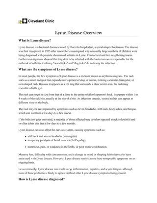 Lyme Disease Overview
What is Lyme disease?
Lyme disease is a bacterial disease caused by Borrelia burgdorferi, a spiral-shaped bacterium. The disease
was first recognized in 1975 after researchers investigated why unusually large numbers of children were
being diagnosed with juvenile rheumatoid arthritis in Lyme, Connecticut and two neighboring towns.
Further investigations showed that tiny deer ticks infected with the bacterium were responsible for the
outbreak of arthritis. Ordinary "wood ticks" and "dog ticks" do not carry the infection.
What are the symptoms of Lyme disease?
In most people, the first symptom of Lyme disease is a red rash known as erythema migrans. The rash
starts as a small red spot that expands over a period of days or weeks, forming a circular, triangular, or
oval-shaped rash. Because it appears as a red ring that surrounds a clear center area, the rash may
resemble a bull's eye.
The rash can range in size from that of a dime to the entire width of a person's back. It appears within 1 to
4 weeks of the tick bite, usually at the site of a bite. As infection spreads, several rashes can appear at
different sites on the body.
The rash may be accompanied by symptoms such as fever, headache, stiff neck, body aches, and fatigue,
which can last from a few days to a few weeks.
If the infection goes untreated, a majority of those affected may develop repeated attacks of painful and
swollen joints that last a few days to a few months.
Lyme disease can also affect the nervous system, causing symptoms such as:
• stiff neck and severe headache (meningitis)
• temporary paralysis of facial muscles (Bell's palsy);
• numbness, pain, or weakness in the limbs, or poor motor coordination.
Memory loss, difficulty with concentration, and a change in mood or sleeping habits have also been
associated with Lyme disease. However, Lyme disease rarely causes these nonspecific symptoms on an
ongoing basis.
Less commonly, Lyme disease can result in eye inflammation, hepatitis, and severe fatigue, although
none of these problems is likely to appear without other Lyme disease symptoms being present.
How is Lyme disease diagnosed?
 