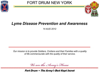 FORT DRUM NEW YORK




Lyme Disease Prevention and Awareness
                               14 AUG 2012




Our mission is to provide Soldiers, Civilians and their Families with a quality
           of life commensurate with the quality of their service.




            Fort Drum – The Army’s Best Kept Secret
 