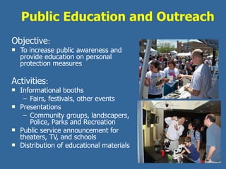 Public Education and Outreach Objective :  To increase public awareness and provide education on personal protection measures Activities : Informational booths Fairs, festivals, other events Presentations  Community groups, landscapers, Police, Parks and Recreation Public service announcement for theaters, TV, and schools Distribution of educational materials 