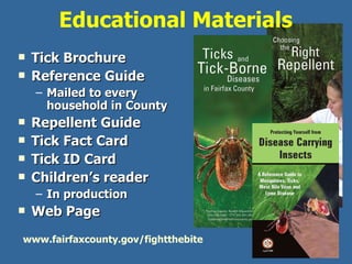 Educational Materials  Tick Brochure Reference Guide Mailed to every household in County Repellent Guide Tick Fact Card  Tick ID Card Children’s reader In production Web Page www.fairfaxcounty.gov/fightthebite 