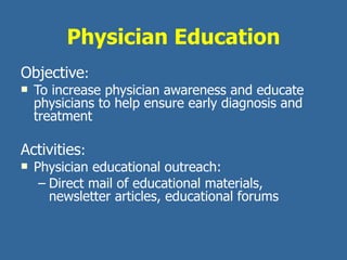 Physician Education Objective :  To increase physician awareness and educate physicians to help ensure early diagnosis and treatment  Activities : Physician educational outreach: Direct mail of educational materials, newsletter articles, educational forums 