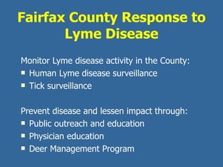 Fairfax County Response to Lyme Disease Monitor Lyme disease activity in the County: Human Lyme disease surveillance Tick surveillance Prevent disease and lessen impact through: Public outreach and education Physician education Deer Management Program  