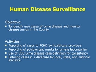 Human Disease Surveillance Objective:   To identify new cases of Lyme disease and monitor disease trends in the County Activities: Reporting of cases to FCHD by healthcare providers Reporting of positive test results by private laboratories Use of CDC Lyme disease case definition for consistency Entering cases in a database for local, state, and national statistics  