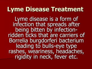 Lyme Disease Treatment Lyme disease is a form of infection that spreads after being bitten by infection-ridden ticks that are carriers of Borrelia burgdorferi bacterium leading to bulls-eye type rashes, weariness, headaches, rigidity in neck, fever etc. 
