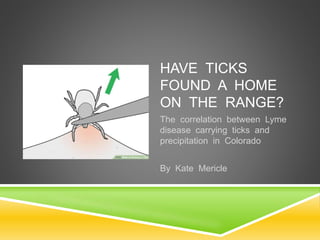 HAVE TICKS
FOUND A HOME
ON THE RANGE?
The correlation between Lyme
disease carrying ticks and
precipitation in Colorado
By Kate Mericle
 