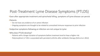 Post-Treatment Lyme Disease Symptoms (PTLDS)
•Even after appropriate treatment and spirochetal killing, symptoms of Lyme disease can persist
•Patients
• Do not have any evidence of an active infection
• Ongoing symptoms are thought to be related to unresolved immune responses to prior infection
•Subjective symptoms following an infection are not unique to Lyme
•Why does PTLDS develop?
◦ Patients with a longer duration of symptoms before treatment tend to have a higher risk
◦ Polymorphism in TLR1 is associated with persistent arthritis after antibiotic therapy (Strle et al. 2012)
 
