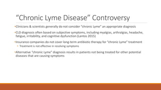 “Chronic Lyme Disease” Controversy
•Clinicians & scientists generally do not consider “chronic Lyme” an appropriate diagnosis
•CLD diagnosis often based on subjective symptoms, including myalgias, arthralgias, headache,
fatigue, irritability, and cognitive dysfunction (Lantos 2015)
•Insurance companies do not cover long-term antibiotic therapy for “chronic Lyme” treatment
• Treatment is not effective in resolving symptoms
•Alternative “chronic Lyme” diagnosis results in patients not being treated for other potential
diseases that are causing symptoms
 