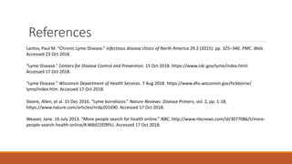 References
Lantos, Paul M. “Chronic Lyme Disease.” Infectious disease clinics of North America 29.2 (2015): pp. 325–340. PMC. Web.
Accessed 23 Oct 2018.
“Lyme Disease.” Centers for Disease Control and Prevention. 15 Oct 2018. https://www.cdc.gov/lyme/index.html.
Accessed 17 Oct 2018.
“Lyme Disease.” Wisconsin Department of Health Services. 7 Aug 2018. https://www.dhs.wisconsin.gov/tickborne/
lyme/index.htm. Accessed 17 Oct 2018.
Steere, Allen, et al. 15 Dec 2016. “Lyme borreliosis.” Nature Reviews: Disease Primers, vol. 2, pp. 1-18,
https://www.nature.com/articles/nrdp201690. Accessed 17 Oct 2018.
Weaver, Jane. 16 July 2013. “More people search for health online.” NBC, http://www.nbcnews.com/id/3077086/t/more-
people-search-health-online/#.W8d15fZRfIU. Accessed 17 Oct 2018.
 