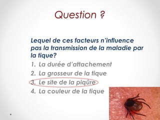 Question ?
Lequel de ces facteurs n’influence
pas la transmission de la maladie par
la tique?
1. La durée d’attachement
2. La grosseur de la tique
3. Le site de la piqûre
4. La couleur de la tique
 