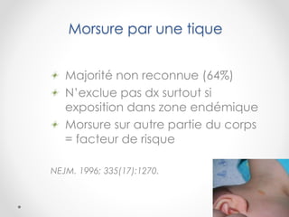 Morsure par une tique
Majorité non reconnue (64%)
N’exclue pas dx surtout si
exposition dans zone endémique
Morsure sur autre partie du corps
= facteur de risque
NEJM. 1996; 335(17):1270.
 