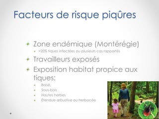 Facteurs de risque piqûres
Zone endémique (Montérégie)
>20% tiques infectées ou plusieurs cas rapportés
Travailleurs exposés
Exposition habitat propice aux
tiques:
Boisé,
Sous-bois
Hautes herbes
Étendue arbustive ou herbacée
 