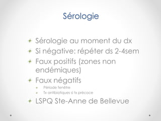 Sérologie
Sérologie au moment du dx
Si négative: répéter ds 2-4sem
Faux positifs (zones non
endémiques)
Faux négatifs
Période fenêtre
Tx antibiotiques si tx précoce
LSPQ Ste-Anne de Bellevue
 