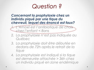 Question ?
Concernant la prophylaxie chez un
individu piqué par une tique du
chevreuil, lequel des énoncé est faux?
1. L’Amoxil est l’antibiotique de choix
chez l’enfant < 8ans
2. La prophylaxie n’est pas indiquée au
Québec
3. La prophylaxie doit être débutée en
dedans de 72h après le retrait de la
tique
4. La prophylaxie est indiqué si la tique
est demeurée attachée > 36h chez
un individu piqué en zone endémique
 