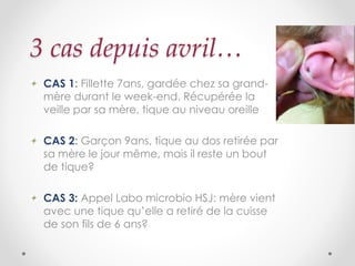 3 cas depuis avril…
CAS 1: Fillette 7ans, gardée chez sa grand-
mère durant le week-end. Récupérée la
veille par sa mère, tique au niveau oreille
CAS 2: Garçon 9ans, tique au dos retirée par
sa mère le jour même, mais il reste un bout
de tique?
CAS 3: Appel Labo microbio HSJ: mère vient
avec une tique qu’elle a retiré de la cuisse
de son fils de 6 ans?
 