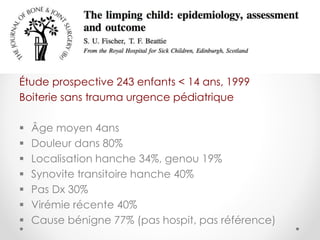 Étude prospective 243 enfants < 14 ans, 1999
Boiterie sans trauma urgence pédiatrique
 Âge moyen 4ans
 Douleur dans 80%
 Localisation hanche 34%, genou 19%
 Synovite transitoire hanche 40%
 Pas Dx 30%
 Virémie récente 40%
 Cause bénigne 77% (pas hospit, pas référence)
 