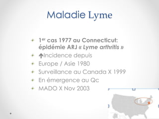 Maladie Lyme
1er cas 1977 au Connecticut:
épidémie ARJ « Lyme arthritis »
Incidence depuis
Europe / Asie 1980
Surveillance au Canada X 1999
En émergence au Qc
MADO X Nov 2003
 