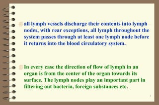 3
 all lymph vessels discharge their contents into lymph
nodes, with rear exceptions, all lymph throughout the
system passes through at least one lymph node before
it returns into the blood circulatory system.
 In every case the direction of flow of lymph in an
organ is from the center of the organ towards its
surface. The lymph nodes play an important part in
filtering out bacteria, foreign substances etc.
 