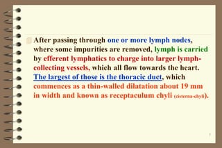 7
 After passing through one or more lymph nodes,
where some impurities are removed, lymph is carried
by efferent lymphatics to charge into larger lymph-
collecting vessels, which all flow towards the heart.
The largest of those is the thoracic duct, which
commences as a thin-walled dilatation about 19 mm
in width and known as receptaculum chyli (cisterna-chyli).
 