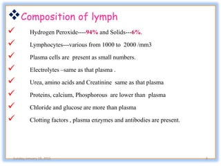 Composition of lymph
 Hydrogen Peroxide----94% and Solids---6%.
 Lymphocytes---various from 1000 to 2000 /mm3
 Plasma cells are present as small numbers.
 Electrolytes –same as that plasma .
 Urea, amino acids and Creatinine same as that plasma
 Proteins, calcium, Phosphorous are lower than plasma
 Chloride and glucose are more than plasma
 Clotting factors , plasma enzymes and antibodies are present.
Sunday, January 18, 2015 8
 