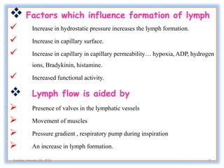  Factors which influence formation of lymph
 Increase in hydrostatic pressure increases the lymph formation.
 Increase in capillary surface.
 Increase in capillary in capillary permeability… hypoxia, ADP, hydrogen
ions, Bradykinin, histamine.
 Increased functional activity.
 Lymph flow is aided by
 Presence of valves in the lymphatic vessels
 Movement of muscles
 Pressure gradient , respiratory pump during inspiration
 An increase in lymph formation.
Sunday, January 18, 2015 9
 