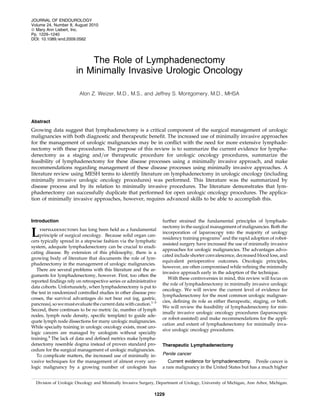 The Role of Lymphadenectomy
in Minimally Invasive Urologic Oncology
Alon Z. Weizer, M.D., M.S., and Jeffrey S. Montgomery, M.D., MHSA
Abstract
Growing data suggest that lymphadenectomy is a critical component of the surgical management of urologic
malignancies with both diagnostic and therapeutic beneﬁt. The increased use of minimally invasive approaches
for the management of urologic malignancies may be in conﬂict with the need for more extensive lymphade-
nectomy with these procedures. The purpose of this review is to summarize the current evidence for lympha-
denectomy as a staging and=or therapeutic procedure for urologic oncology procedures, summarize the
feasibility of lymphadenectomy for these disease processes using a minimally invasive approach, and make
recommendations regarding management of these disease processes using minimally invasive approaches. A
literature review using MESH terms to identify literature on lymphadenectomy in urologic oncology (including
minimally invasive urologic oncology procedures) was performed. This literature was the summarized by
disease process and by its relation to minimally invasive procedures. The literature demonstrates that lym-
phadenectomy can successfully duplicate that performed for open urologic oncology procedures. The applica-
tion of minimally invasive approaches, however, requires advanced skills to be able to accomplish this.
Introduction
Lymphadenectomy has long been held as a fundamental
principle of surgical oncology. Because solid organ can-
cers typically spread in a stepwise fashion via the lymphatic
system, adequate lymphadenectomy can be crucial to eradi-
cating disease. By extension of this philosophy, there is a
growing body of literature that documents the role of lym-
phadenectomy in the management of urologic malignancies.
There are several problems with this literature and the ar-
guments for lymphadenectomy, however. First, too often the
reported ﬁndings rely on retrospective series or administrative
data cohorts. Unfortunately, when lymphadenectomy is put to
the test in randomized controlled studies in other disease pro-
cesses, the survival advantages do not bear out (eg, gastric,
pancreas), sowemustevaluate thecurrentdata withcaution.1–3
Second, there continues to be no metric (ie, number of lymph
nodes, lymph node density, speciﬁc template) to guide ade-
quate lymph node dissections for many urologic malignancies.
While specialty training in urologic oncology exists, most uro-
logic cancers are managed by urologists without specialty
training.4
The lack of data and deﬁned metrics make lympha-
denectomy resemble dogma instead of proven standard pro-
cedure for the surgical management of urologic malignancies.
To complicate matters, the increased use of minimally in-
vasive techniques for the management of almost every uro-
logic malignancy by a growing number of urologists has
further strained the fundamental principles of lymphade-
nectomy in the surgical management of malignancies. Both the
incorporation of laparoscopy into the majority of urology
residency training programs5
and the rapid adoption of robot-
assisted surgery have increased the use of minimally invasive
approaches for urologic malignancies. The advantages advo-
cated include shorter convalescence, decreased blood loss, and
equivalent perioperative outcomes. Oncologic principles,
however, are often compromised while reﬁning the minimally
invasive approach early in the adoption of the technique.
With these controversies in mind, this review will focus on
the role of lymphadenectomy in minimally invasive urologic
oncology. We will review the current level of evidence for
lymphadenectomy for the most common urologic malignan-
cies, deﬁning its role as either therapeutic, staging, or both.
We will review the feasibility of lymphadenectomy for min-
imally invasive urologic oncology procedures (laparoscopic
or robot-assisted) and make recommendations for the appli-
cation and extent of lymphadenectomy for minimally inva-
sive urologic oncology procedures.
Therapeutic Lymphadenectomy
Penile cancer
Current evidence for lymphadenectomy. Penile cancer is
a rare malignancy in the United States but has a much higher
Division of Urologic Oncology and Minimally Invasive Surgery, Department of Urology, University of Michigan, Ann Arbor, Michigan.
JOURNAL OF ENDOUROLOGY
Volume 24, Number 8, August 2010
ª Mary Ann Liebert, Inc.
Pp. 1229–1240
DOI: 10.1089=end.2009.0562
1229
 