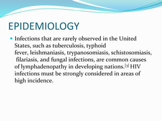 EPIDEMIOLOGY
 Infections that are rarely observed in the United
States, such as tuberculosis, typhoid
fever, leishmaniasis, trypanosomiasis, schistosomiasis,
filariasis, and fungal infections, are common causes
of lymphadenopathy in developing nations.[3] HIV
infections must be strongly considered in areas of
high incidence.
 