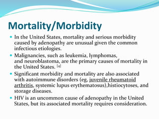 Mortality/Morbidity
 In the United States, mortality and serious morbidity
caused by adenopathy are unusual given the common
infectious etiologies.
 Malignancies, such as leukemia, lymphomas,
and neuroblastoma, are the primary causes of mortality in
the United States. [4]
 Significant morbidity and mortality are also associated
with autoimmune disorders (eg, juvenile rheumatoid
arthritis, systemic lupus erythematosus),histiocytoses, and
storage diseases.
 HIV is an uncommon cause of adenopathy in the United
States, but its associated mortality requires consideration.
 