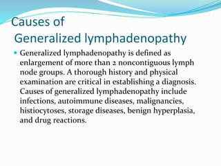 Causes of
Generalized lymphadenopathy
 Generalized lymphadenopathy is defined as
enlargement of more than 2 noncontiguous lymph
node groups. A thorough history and physical
examination are critical in establishing a diagnosis.
Causes of generalized lymphadenopathy include
infections, autoimmune diseases, malignancies,
histiocytoses, storage diseases, benign hyperplasia,
and drug reactions.
 