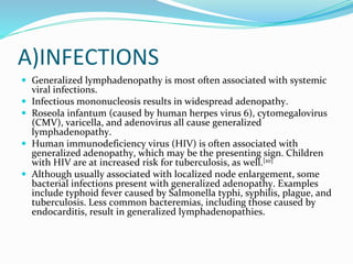 A)INFECTIONS
 Generalized lymphadenopathy is most often associated with systemic
viral infections.
 Infectious mononucleosis results in widespread adenopathy.
 Roseola infantum (caused by human herpes virus 6), cytomegalovirus
(CMV), varicella, and adenovirus all cause generalized
lymphadenopathy.
 Human immunodeficiency virus (HIV) is often associated with
generalized adenopathy, which may be the presenting sign. Children
with HIV are at increased risk for tuberculosis, as well.[10]
 Although usually associated with localized node enlargement, some
bacterial infections present with generalized adenopathy. Examples
include typhoid fever caused by Salmonella typhi, syphilis, plague, and
tuberculosis. Less common bacteremias, including those caused by
endocarditis, result in generalized lymphadenopathies.
 