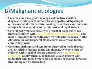 B)Malignant etiologies
 Concern about malignant etiologies often drives further
diagnostic testing in children with adenopathy. Malignancy is
often associated with constitutional signs, such as fever, anorexia,
nonspecific aches and pains, weight loss, and night sweats.
 Generalized lymphadenopathy is present at diagnosis in two
thirds of children with acute lymphoblastic leukemia (ALL) and
in one third of children with acute myeloblastic leukemia (AML).
Abnormalities of peripheral blood counts usually lead to the
correct diagnosis.
 Constitutional signs and symptoms observed in the leukemias
are less reliable findings in the lymphomas. Only one third of
children with Hodgkin disease and 10% with non-Hodgkin
lymphoma display them. Malignancies usually present with
nodes that tend to be firmer and less mobile or matted; however,
this finding can be misleading.
 