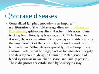 C)Storage diseases
 Generalized lymphadenopathy is an important
manifestation of the lipid storage diseases. In Niemann-
Pick disease, sphingomyelin and other lipids accumulate
in the spleen, liver, lymph nodes, and CNS. In Gaucher
disease, the accumulation of the glucosylceramide leads to
the engorgement of the spleen, lymph nodes, and the
bone marrow. Although widespread lymphadenopathy is
common, additional findings, such as hepatosplenomegaly
and developmental delay in Niemann-Pick disease and
blood dyscrasias in Gaucher disease, are usually present.
These diagnoses are established by leukocyte assay.
 