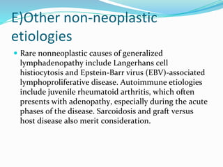 E)Other non-neoplastic
etiologies
 Rare nonneoplastic causes of generalized
lymphadenopathy include Langerhans cell
histiocytosis and Epstein-Barr virus (EBV)-associated
lymphoproliferative disease. Autoimmune etiologies
include juvenile rheumatoid arthritis, which often
presents with adenopathy, especially during the acute
phases of the disease. Sarcoidosis and graft versus
host disease also merit consideration.
 