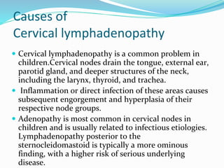 Causes of
Cervical lymphadenopathy
 Cervical lymphadenopathy is a common problem in
children.Cervical nodes drain the tongue, external ear,
parotid gland, and deeper structures of the neck,
including the larynx, thyroid, and trachea.
 Inflammation or direct infection of these areas causes
subsequent engorgement and hyperplasia of their
respective node groups.
 Adenopathy is most common in cervical nodes in
children and is usually related to infectious etiologies.
Lymphadenopathy posterior to the
sternocleidomastoid is typically a more ominous
finding, with a higher risk of serious underlying
disease.
 