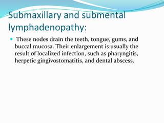 Submaxillary and submental
lymphadenopathy:
 These nodes drain the teeth, tongue, gums, and
buccal mucosa. Their enlargement is usually the
result of localized infection, such as pharyngitis,
herpetic gingivostomatitis, and dental abscess.
 