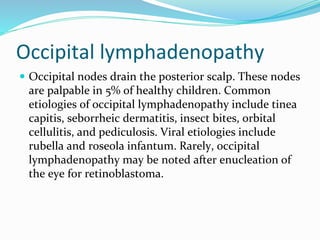 Occipital lymphadenopathy
 Occipital nodes drain the posterior scalp. These nodes
are palpable in 5% of healthy children. Common
etiologies of occipital lymphadenopathy include tinea
capitis, seborrheic dermatitis, insect bites, orbital
cellulitis, and pediculosis. Viral etiologies include
rubella and roseola infantum. Rarely, occipital
lymphadenopathy may be noted after enucleation of
the eye for retinoblastoma.
 