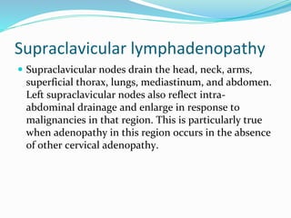 Supraclavicular lymphadenopathy
 Supraclavicular nodes drain the head, neck, arms,
superficial thorax, lungs, mediastinum, and abdomen.
Left supraclavicular nodes also reflect intra-
abdominal drainage and enlarge in response to
malignancies in that region. This is particularly true
when adenopathy in this region occurs in the absence
of other cervical adenopathy.
 