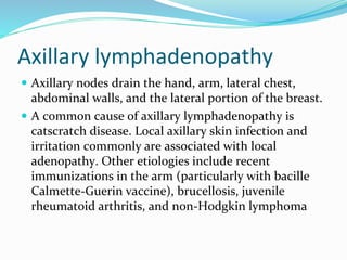 Axillary lymphadenopathy
 Axillary nodes drain the hand, arm, lateral chest,
abdominal walls, and the lateral portion of the breast.
 A common cause of axillary lymphadenopathy is
catscratch disease. Local axillary skin infection and
irritation commonly are associated with local
adenopathy. Other etiologies include recent
immunizations in the arm (particularly with bacille
Calmette-Guerin vaccine), brucellosis, juvenile
rheumatoid arthritis, and non-Hodgkin lymphoma
 