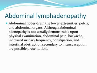 Abdominal lymphadenopathy
 Abdominal nodes drain the lower extremities, pelvis,
and abdominal organs. Although abdominal
adenopathy is not usually demonstrable upon
physical examination, abdominal pain, backache,
increased urinary frequency, constipation, and
intestinal obstruction secondary to intussusception
are possible presentations
 