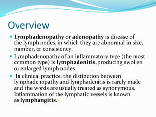 Overview
 Lymphadenopathy or adenopathy is disease of
the lymph nodes, in which they are abnormal in size,
number, or consistency.
 Lymphadenopathy of an inflammatory type (the most
common type) is lymphadenitis, producing swollen
or enlarged lymph nodes.
 In clinical practice, the distinction between
lymphadenopathy and lymphadenitis is rarely made
and the words are usually treated as synonymous.
Inflammation of the lymphatic vessels is known
as lymphangitis.[
 