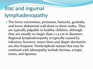 Iliac and inguinal
lymphadenopathy
 The lower extremities, perineum, buttocks, genitalia,
and lower abdominal wall drain to these nodes. They
are typically palpable in healthy children, although
they are usually no larger than 1-1.5 cm in diameter.
Regional lymphadenopathy is typically caused by
infection; however, insect bites and diaper dermatitis
are also frequent. Nonlymphoid masses that may be
confused with adenopathy include hernias, ectopic
testes, and lipomas.
 