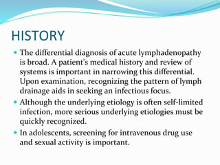 HISTORY
 The differential diagnosis of acute lymphadenopathy
is broad. A patient's medical history and review of
systems is important in narrowing this differential.
Upon examination, recognizing the pattern of lymph
drainage aids in seeking an infectious focus.
 Although the underlying etiology is often self-limited
infection, more serious underlying etiologies must be
quickly recognized.
 In adolescents, screening for intravenous drug use
and sexual activity is important.
 