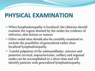PHYSICAL EXAMINATION
 When lymphadenopathy is localized, the clinician should
examine the region drained by the nodes for evidence of
infection, skin lesions or tumors
 Other nodal sites should also be carefully examined to
exclude the possibility of generalized rather than
localized lymphadenopathy.
 Careful palpation of the submandibular, anterior and
posterior cervical, supraclavicular, axillary and inguinal
nodes can be accomplished in a short time and will
identify patients with generalized lymphadenopathy
 