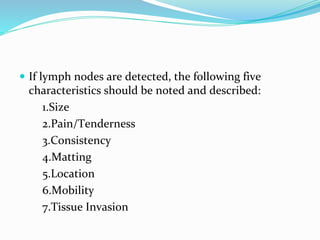  If lymph nodes are detected, the following five
characteristics should be noted and described:
1.Size
2.Pain/Tenderness
3.Consistency
4.Matting
5.Location
6.Mobility
7.Tissue Invasion
 