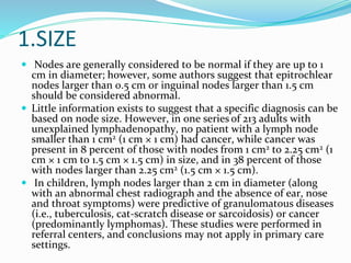 1.SIZE
 Nodes are generally considered to be normal if they are up to 1
cm in diameter; however, some authors suggest that epitrochlear
nodes larger than 0.5 cm or inguinal nodes larger than 1.5 cm
should be considered abnormal.
 Little information exists to suggest that a specific diagnosis can be
based on node size. However, in one series of 213 adults with
unexplained lymphadenopathy, no patient with a lymph node
smaller than 1 cm2 (1 cm × 1 cm) had cancer, while cancer was
present in 8 percent of those with nodes from 1 cm2 to 2.25 cm2 (1
cm × 1 cm to 1.5 cm × 1.5 cm) in size, and in 38 percent of those
with nodes larger than 2.25 cm2 (1.5 cm × 1.5 cm).
 In children, lymph nodes larger than 2 cm in diameter (along
with an abnormal chest radiograph and the absence of ear, nose
and throat symptoms) were predictive of granulomatous diseases
(i.e., tuberculosis, cat-scratch disease or sarcoidosis) or cancer
(predominantly lymphomas). These studies were performed in
referral centers, and conclusions may not apply in primary care
settings.
 